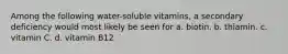 Among the following water-soluble vitamins, a secondary deficiency would most likely be seen for a. biotin. b. thiamin. c. vitamin C. d. vitamin B12