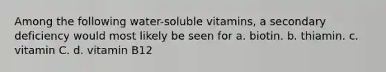 Among the following water-soluble vitamins, a secondary deficiency would most likely be seen for a. biotin. b. thiamin. c. vitamin C. d. vitamin B12