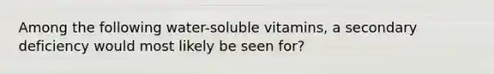 Among the following water-soluble vitamins, a secondary deficiency would most likely be seen for?