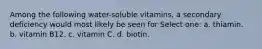 Among the following water-soluble vitamins, a secondary deficiency would most likely be seen for Select one: a. thiamin. b. vitamin B12. c. vitamin C. d. biotin.