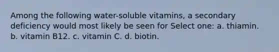 Among the following water-soluble vitamins, a secondary deficiency would most likely be seen for Select one: a. thiamin. b. vitamin B12. c. vitamin C. d. biotin.