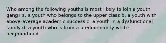 Who among the following youths is most likely to join a youth gang? a. a youth who belongs to the upper class b. a youth with above-average academic success c. a youth in a dysfunctional family d. a youth who is from a predominantly white neighborhood