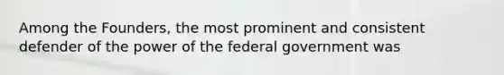 Among the Founders, the most prominent and consistent defender of the power of the federal government was