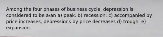 Among the four phases of business cycle, depression is considered to be a/an a) peak. b) recession. c) accompanied by price increases, depressions by price decreases d) trough. e) expansion.