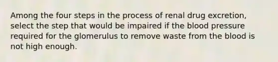 Among the four steps in the process of renal drug excretion, select the step that would be impaired if the blood pressure required for the glomerulus to remove waste from the blood is not high enough.