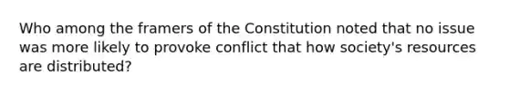 Who among the framers of the Constitution noted that no issue was more likely to provoke conflict that how society's resources are distributed?