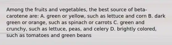 Among the fruits and vegetables, the best source of beta-carotene are: A. green or yellow, such as lettuce and corn B. dark green or orange, such as spinach or carrots C. green and crunchy, such as lettuce, peas, and celery D. brightly colored, such as tomatoes and green beans