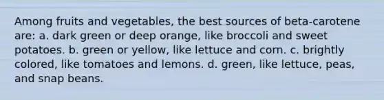 Among fruits and vegetables, the best sources of beta-carotene are: a. dark green or deep orange, like broccoli and sweet potatoes. b. green or yellow, like lettuce and corn. c. brightly colored, like tomatoes and lemons. d. green, like lettuce, peas, and snap beans.