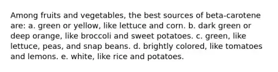 Among fruits and vegetables, the best sources of beta-carotene are: a. green or yellow, like lettuce and corn. b. dark green or deep orange, like broccoli and sweet potatoes. c. green, like lettuce, peas, and snap beans. d. brightly colored, like tomatoes and lemons. e. white, like rice and potatoes.