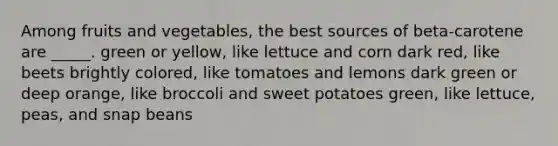 ​Among fruits and vegetables, the best sources of beta-carotene are _____. ​green or yellow, like lettuce and corn​ dark red, like beets​ brightly colored, like tomatoes and lemons​ dark green or deep orange, like broccoli and sweet potatoes ​green, like lettuce, peas, and snap beans