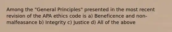 Among the "General Principles" presented in the most recent revision of the APA ethics code is a) Beneficence and non-malfeasance b) Integrity c) Justice d) All of the above