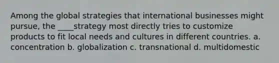 Among the global strategies that international businesses might pursue, the ____strategy most directly tries to customize products to fit local needs and cultures in different countries. a. concentration b. globalization c. transnational d. multidomestic