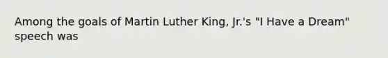 Among the goals of Martin Luther King, Jr.'s "I Have a Dream" speech was