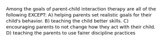 Among the goals of parent-child interaction therapy are all of the following EXCEPT: A) helping parents set realistic goals for their child's behavior. B) teaching the child better skills. C) encouraging parents to not change how they act with their child. D) teaching the parents to use fairer discipline practices