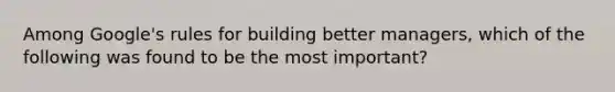 Among Google's rules for building better managers, which of the following was found to be the most important?