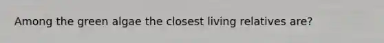 Among the green algae the closest living relatives are?