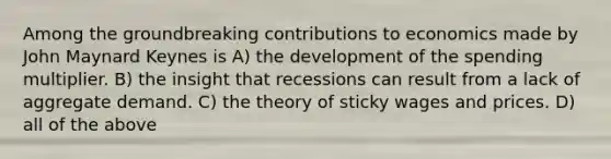 Among the groundbreaking contributions to economics made by John Maynard Keynes is A) the development of the spending multiplier. B) the insight that recessions can result from a lack of aggregate demand. C) the theory of sticky wages and prices. D) all of the above