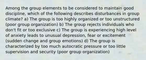 Among the group elements to be considered to maintain good discipline, which of the following describes disturbances in group climate? a) The group is too highly organized or too unstructured (poor group organization) b) The group rejects individuals who don't fit or too exclusive c) The group is experiencing high level of anxiety leads to unusual depression, fear or excitement (sudden change and group emotions) d) The group is characterized by too much autocratic pressure or too little supervision and security (poor group organization)