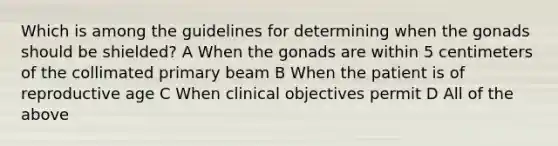 Which is among the guidelines for determining when the gonads should be shielded? A When the gonads are within 5 centimeters of the collimated primary beam B When the patient is of reproductive age C When clinical objectives permit D All of the above