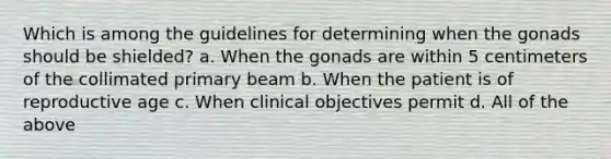 Which is among the guidelines for determining when the gonads should be shielded? a. When the gonads are within 5 centimeters of the collimated primary beam b. When the patient is of reproductive age c. When clinical objectives permit d. All of the above