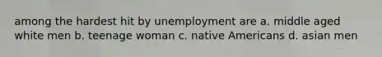 among the hardest hit by unemployment are a. middle aged white men b. teenage woman c. native Americans d. asian men