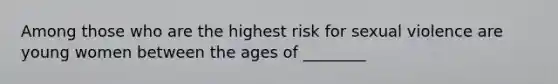 Among those who are the highest risk for sexual violence are young women between the ages of ________