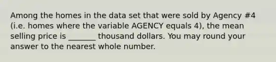 Among the homes in the data set that were sold by Agency #4 (i.e. homes where the variable AGENCY equals 4), the mean selling price is _______ thousand dollars. You may round your answer to the nearest whole number.