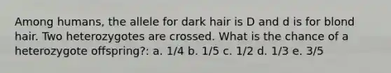 Among humans, the allele for dark hair is D and d is for blond hair. Two heterozygotes are crossed. What is the chance of a heterozygote offspring?: a. 1/4 b. 1/5 c. 1/2 d. 1/3 e. 3/5