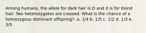 Among humans, the allele for dark hair is D and d is for blond hair. Two heterozygotes are crossed. What is the chance of a homozygous dominant offspring?: a. 1/4 b. 1/5 c. 1/2 d. 1/3 e. 3/5