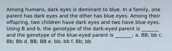 Among humans, dark eyes is dominant to blue. In a family, one parent has dark eyes and the other has blue eyes. Among their offspring, two children have dark eyes and two have blue eyes. Using B and b, the genotype of the dark-eyed parent is _______ and the genotype of the blue-eyed parent is _______: a. BB; bb c. Bb; Bb d. BB; BB e. bb; bb f. Bb; bb