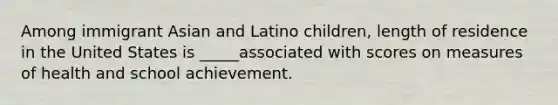 Among immigrant Asian and Latino children, length of residence in the United States is _____associated with scores on measures of health and school achievement.