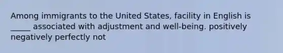 Among immigrants to the United States, facility in English is _____ associated with adjustment and well-being. positively negatively perfectly not