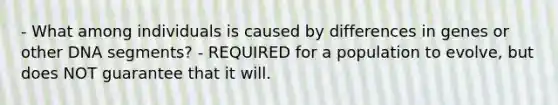 - What among individuals is caused by differences in genes or other DNA segments? - REQUIRED for a population to evolve, but does NOT guarantee that it will.