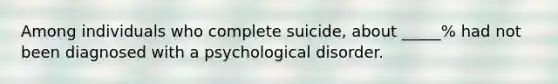 Among individuals who complete suicide, about _____% had not been diagnosed with a psychological disorder.