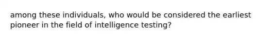 among these individuals, who would be considered the earliest pioneer in the field of intelligence testing?