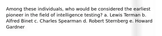 Among these individuals, who would be considered the earliest pioneer in the field of intelligence testing? a. Lewis Terman b. Alfred Binet c. Charles Spearman d. Robert Sternberg e. Howard Gardner