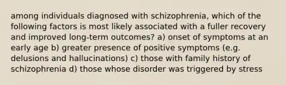 among individuals diagnosed with schizophrenia, which of the following factors is most likely associated with a fuller recovery and improved long-term outcomes? a) onset of symptoms at an early age b) greater presence of positive symptoms (e.g. delusions and hallucinations) c) those with family history of schizophrenia d) those whose disorder was triggered by stress