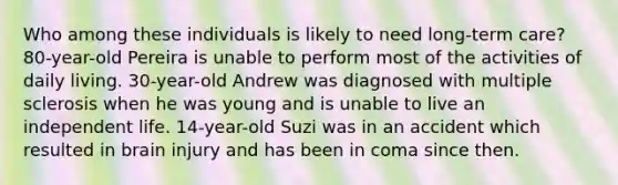 Who among these individuals is likely to need long-term care? 80-year-old Pereira is unable to perform most of the activities of daily living. 30-year-old Andrew was diagnosed with multiple sclerosis when he was young and is unable to live an independent life. 14-year-old Suzi was in an accident which resulted in brain injury and has been in coma since then.