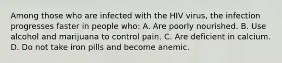 Among those who are infected with the HIV virus, the infection progresses faster in people who: A. Are poorly nourished. B. Use alcohol and marijuana to control pain. C. Are deficient in calcium. D. Do not take iron pills and become anemic.