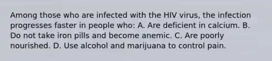 Among those who are infected with the HIV virus, the infection progresses faster in people who: A. Are deficient in calcium. B. Do not take iron pills and become anemic. C. Are poorly nourished. D. Use alcohol and marijuana to control pain.