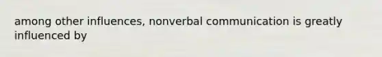 among other influences, nonverbal communication is greatly influenced by