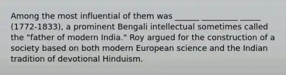 Among the most influential of them was ______ _________ _____ (1772-1833), a prominent Bengali intellectual sometimes called the "father of modern India." Roy argued for the construction of a society based on both modern European science and the Indian tradition of devotional Hinduism.