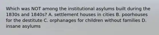 Which was NOT among the institutional asylums built during the 1830s and 1840s? A. settlement houses in cities B. poorhouses for the destitute C. orphanages for children without families D. insane asylums