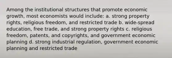 Among the institutional structures that promote economic growth, most economists would include: a. strong property rights, religious freedom, and restricted trade b. wide-spread education, free trade, and strong property rights c. religious freedom, patents, and copyrights, and government economic planning d. strong industrial regulation, government economic planning and restricted trade