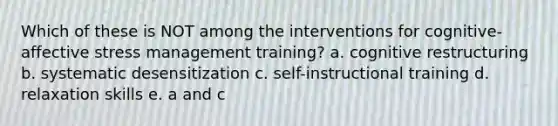 Which of these is NOT among the interventions for cognitive-affective stress management training? a. cognitive restructuring b. systematic desensitization c. self-instructional training d. relaxation skills e. a and c