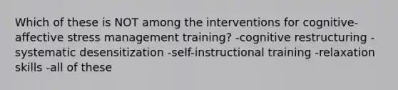 Which of these is NOT among the interventions for cognitive-affective stress management training? -cognitive restructuring -systematic desensitization -self-instructional training -relaxation skills -all of these