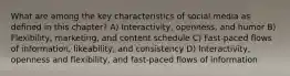 What are among the key characteristics of social media as defined in this chapter? A) Interactivity, openness, and humor B) Flexibility, marketing, and content schedule C) Fast-paced flows of information, likeability, and consistency D) Interactivity, openness and flexibility, and fast-paced flows of information