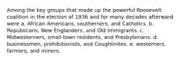 Among the key groups that made up the powerful Roosevelt coalition in the election of 1936 and for many decades afterward were a. African Americans, southerners, and Catholics. b. Republicans, New Englanders, and Old Immigrants. c. Midwesterners, small-town residents, and Presbyterians. d. businessmen, prohibitionists, and Coughlinites. e. westerners, farmers, and miners.