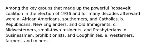 Among the key groups that made up the powerful Roosevelt coalition in the election of 1936 and for many decades afterward were a. African Americans, southerners, and Catholics. b. Republicans, New Englanders, and Old Immigrants. c. Midwesterners, small-town residents, and Presbyterians. d. businessmen, prohibitionists, and Coughlinites. e. westerners, farmers, and miners.