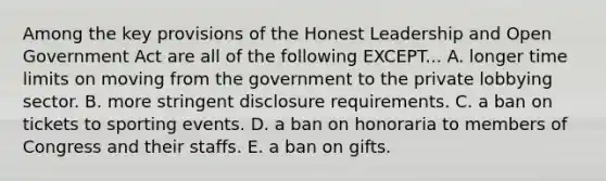 Among the key provisions of the Honest Leadership and Open Government Act are all of the following EXCEPT... A. longer time limits on moving from the government to the private lobbying sector. B. more stringent disclosure requirements. C. a ban on tickets to sporting events. D. a ban on honoraria to members of Congress and their staffs. E. a ban on gifts.